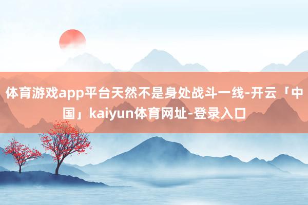 体育游戏app平台天然不是身处战斗一线-开云「中国」kaiyun体育网址-登录入口