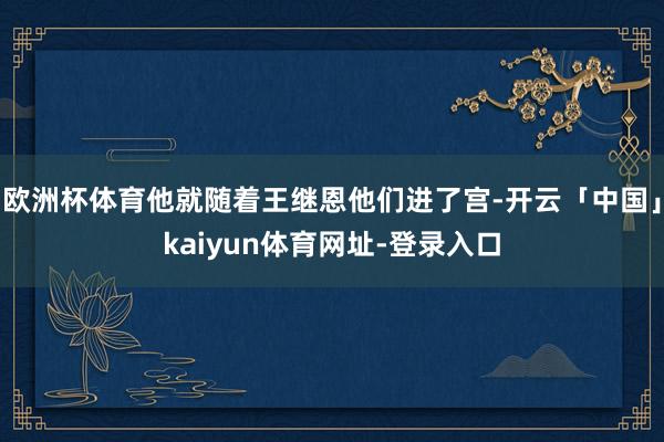 欧洲杯体育他就随着王继恩他们进了宫-开云「中国」kaiyun体育网址-登录入口