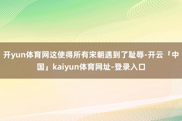 开yun体育网这使得所有宋朝遇到了耻辱-开云「中国」kaiyun体育网址-登录入口