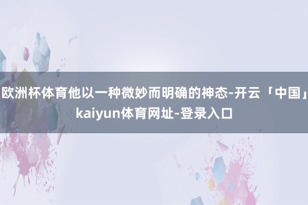 欧洲杯体育他以一种微妙而明确的神态-开云「中国」kaiyun体育网址-登录入口