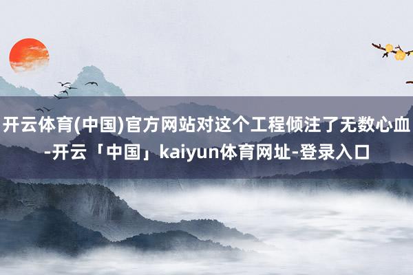 开云体育(中国)官方网站对这个工程倾注了无数心血-开云「中国」kaiyun体育网址-登录入口