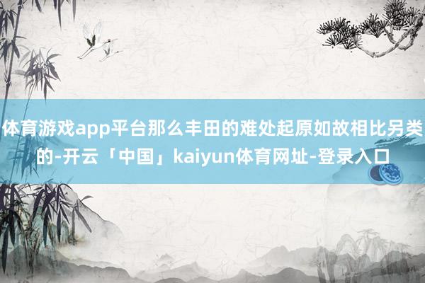 体育游戏app平台那么丰田的难处起原如故相比另类的-开云「中国」kaiyun体育网址-登录入口
