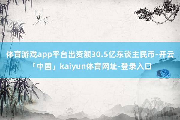 体育游戏app平台出资额30.5亿东谈主民币-开云「中国」kaiyun体育网址-登录入口