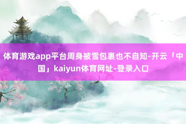 体育游戏app平台周身被雪包裹也不自知-开云「中国」kaiyun体育网址-登录入口