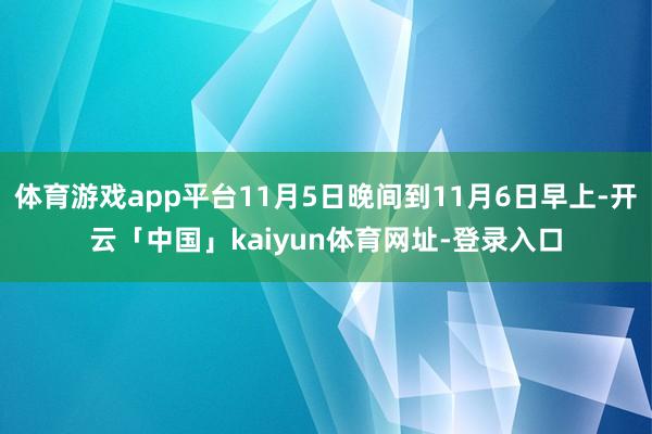 体育游戏app平台11月5日晚间到11月6日早上-开云「中国」kaiyun体育网址-登录入口