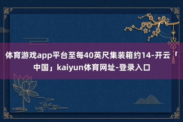 体育游戏app平台至每40英尺集装箱约14-开云「中国」kaiyun体育网址-登录入口