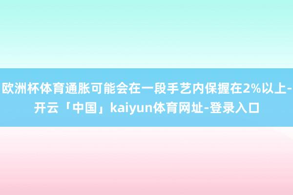 欧洲杯体育通胀可能会在一段手艺内保握在2%以上-开云「中国」kaiyun体育网址-登录入口