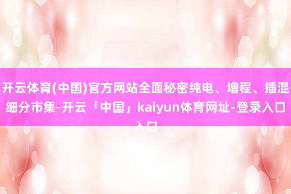 开云体育(中国)官方网站全面秘密纯电、增程、插混细分市集-开云「中国」kaiyun体育网址-登录入口