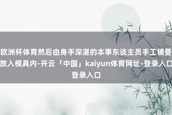 欧洲杯体育然后由身手深湛的本事东谈主员手工铺叠放入模具内-开云「中国」kaiyun体育网址-登录入口