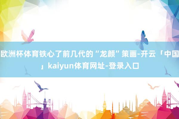 欧洲杯体育铁心了前几代的“龙颜”策画-开云「中国」kaiyun体育网址-登录入口