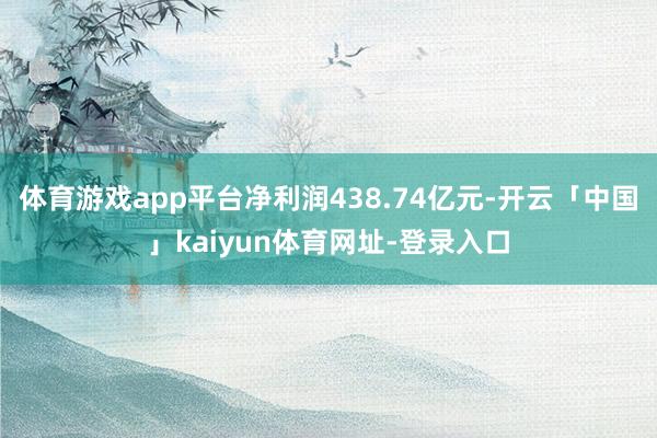 体育游戏app平台净利润438.74亿元-开云「中国」kaiyun体育网址-登录入口