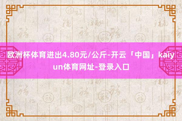 欧洲杯体育进出4.80元/公斤-开云「中国」kaiyun体育网址-登录入口