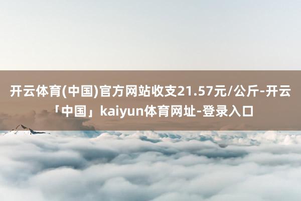 开云体育(中国)官方网站收支21.57元/公斤-开云「中国」kaiyun体育网址-登录入口