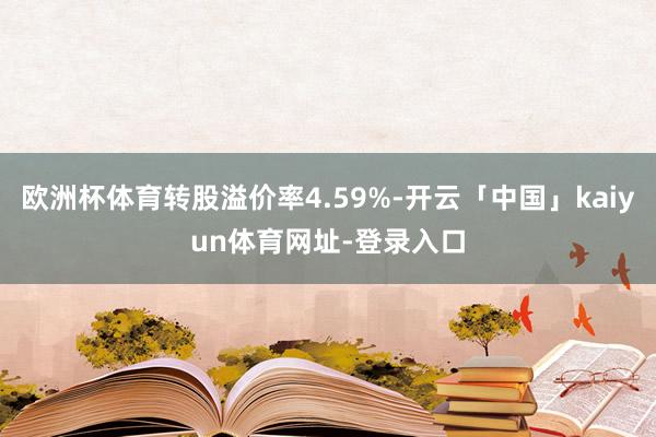 欧洲杯体育转股溢价率4.59%-开云「中国」kaiyun体育网址-登录入口