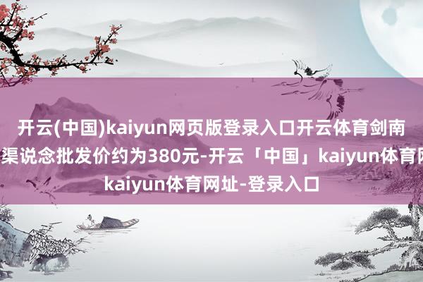 开云(中国)kaiyun网页版登录入口开云体育剑南春的水晶剑的渠说念批发价约为380元-开云「中国」kaiyun体育网址-登录入口