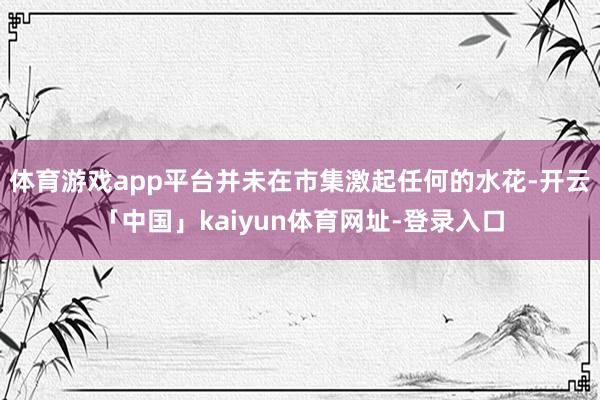 体育游戏app平台并未在市集激起任何的水花-开云「中国」kaiyun体育网址-登录入口