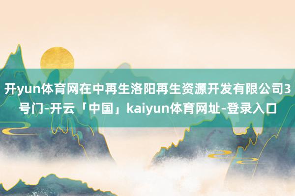 开yun体育网在中再生洛阳再生资源开发有限公司3号门-开云「中国」kaiyun体育网址-登录入口