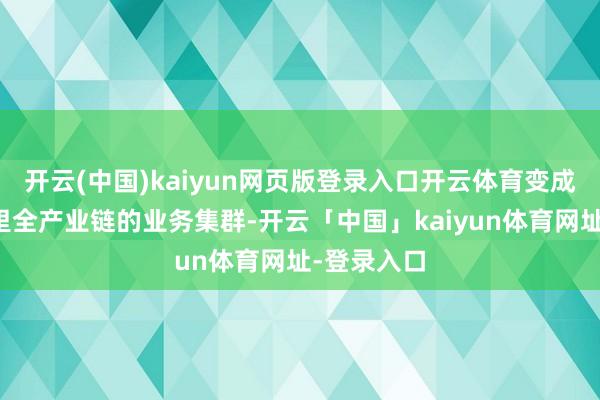 开云(中国)kaiyun网页版登录入口开云体育变成掩盖国表里全产业链的业务集群-开云「中国」kaiyun体育网址-登录入口
