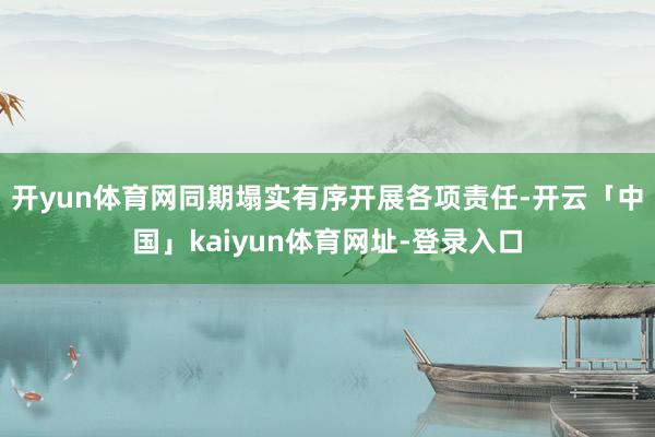 开yun体育网同期塌实有序开展各项责任-开云「中国」kaiyun体育网址-登录入口