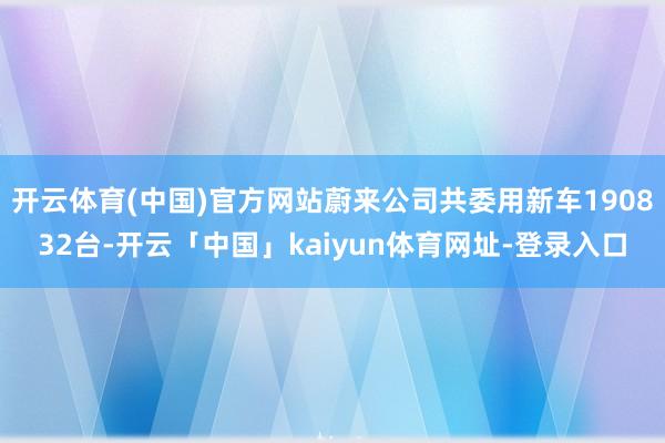 开云体育(中国)官方网站蔚来公司共委用新车190832台-开云「中国」kaiyun体育网址-登录入口