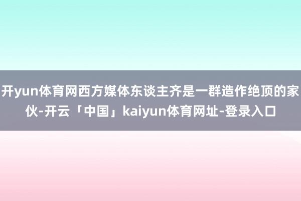 开yun体育网西方媒体东谈主齐是一群造作绝顶的家伙-开云「中国」kaiyun体育网址-登录入口