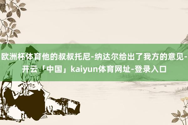 欧洲杯体育他的叔叔托尼-纳达尔给出了我方的意见-开云「中国」kaiyun体育网址-登录入口