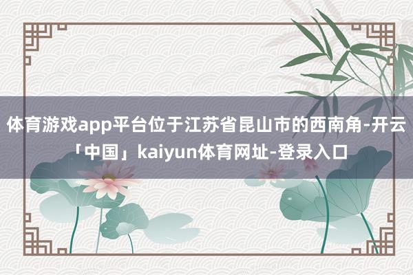 体育游戏app平台位于江苏省昆山市的西南角-开云「中国」kaiyun体育网址-登录入口