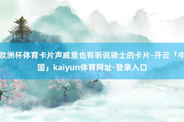 欧洲杯体育卡片声威里也有听说骑士的卡片-开云「中国」kaiyun体育网址-登录入口