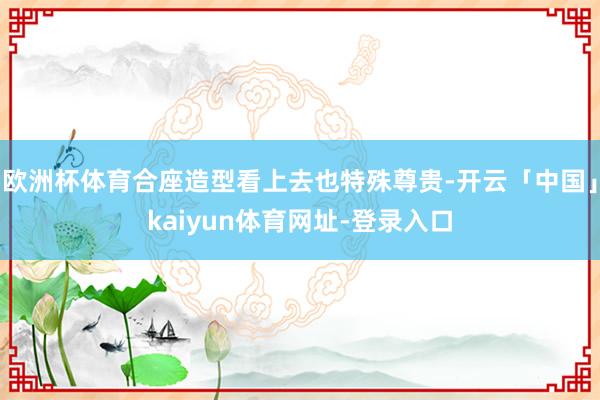 欧洲杯体育合座造型看上去也特殊尊贵-开云「中国」kaiyun体育网址-登录入口