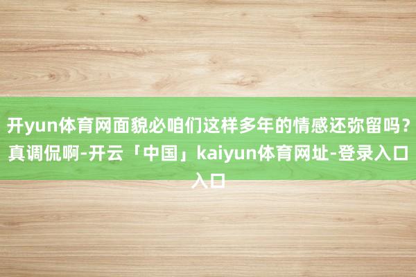 开yun体育网面貌必咱们这样多年的情感还弥留吗?真调侃啊-开云「中国」kaiyun体育网址-登录入口