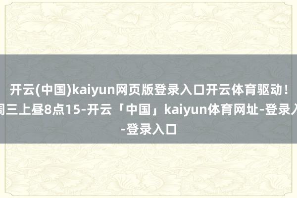 开云(中国)kaiyun网页版登录入口开云体育驱动！”周三上昼8点15-开云「中国」kaiyun体育网址-登录入口