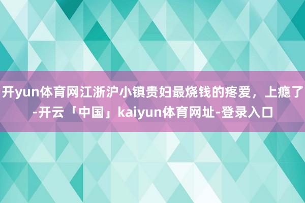 开yun体育网江浙沪小镇贵妇最烧钱的疼爱，上瘾了-开云「中国」kaiyun体育网址-登录入口