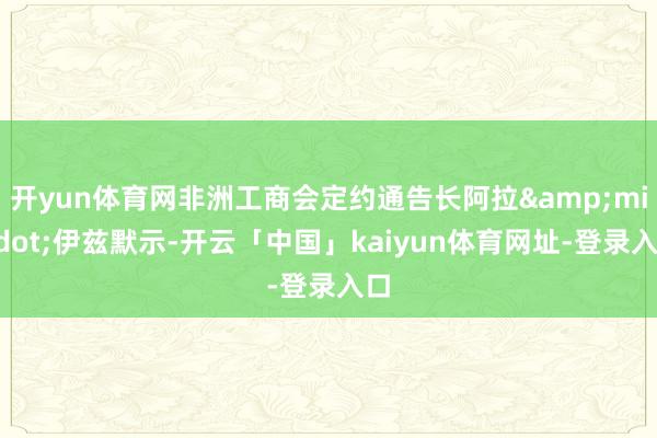 开yun体育网非洲工商会定约通告长阿拉&middot;伊兹默示-开云「中国」kaiyun体育网址-登录入口