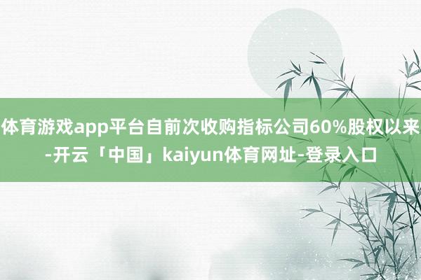 体育游戏app平台自前次收购指标公司60%股权以来-开云「中国」kaiyun体育网址-登录入口