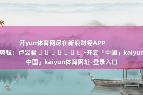 开yun体育网尽在新浪财经APP            						包袱剪辑：卢昱君 							-开云「中国」kaiyun体育网址-登录入口