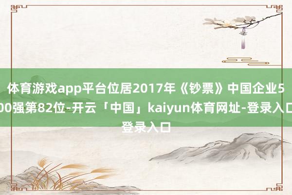 体育游戏app平台位居2017年《钞票》中国企业500强第82位-开云「中国」kaiyun体育网址-登录入口
