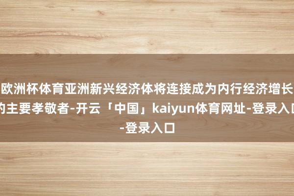 欧洲杯体育亚洲新兴经济体将连接成为内行经济增长的主要孝敬者-开云「中国」kaiyun体育网址-登录入口