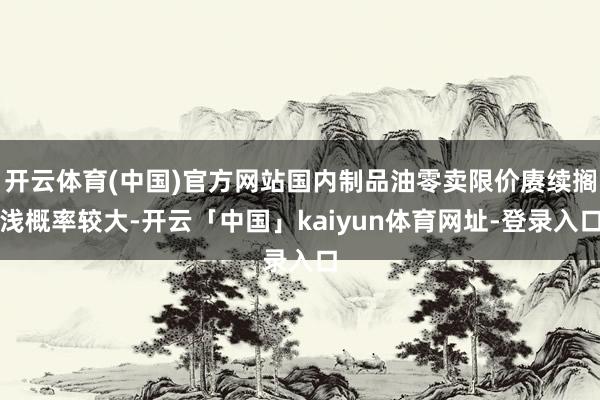 开云体育(中国)官方网站国内制品油零卖限价赓续搁浅概率较大-开云「中国」kaiyun体育网址-登录入口
