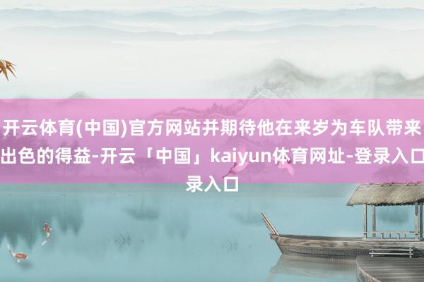开云体育(中国)官方网站并期待他在来岁为车队带来出色的得益-开云「中国」kaiyun体育网址-登录入口
