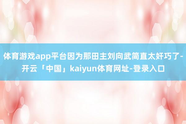 体育游戏app平台因为那田主刘向武简直太奸巧了-开云「中国」kaiyun体育网址-登录入口
