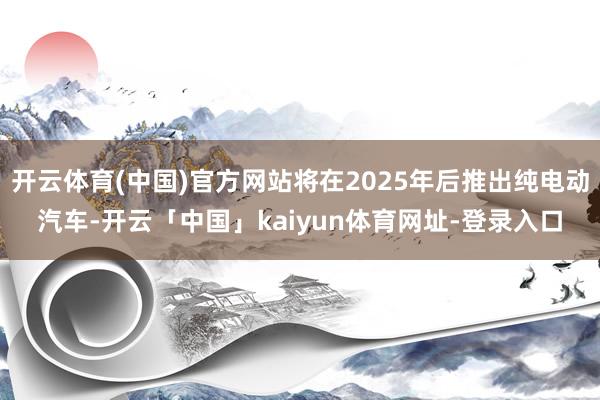 开云体育(中国)官方网站将在2025年后推出纯电动汽车-开云「中国」kaiyun体育网址-登录入口