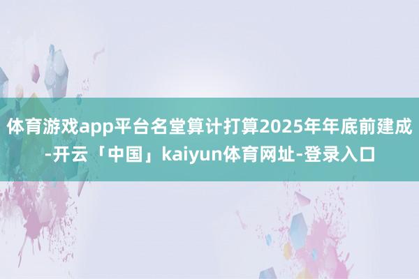 体育游戏app平台名堂算计打算2025年年底前建成-开云「中国」kaiyun体育网址-登录入口