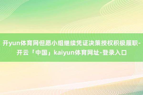 开yun体育网但愿小组继续凭证决策授权积极履职-开云「中国」kaiyun体育网址-登录入口