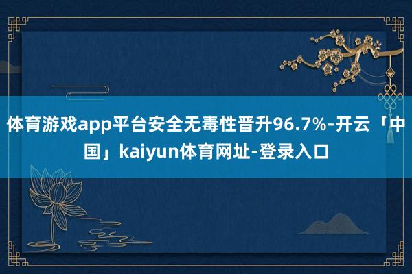体育游戏app平台安全无毒性晋升96.7%-开云「中国」kaiyun体育网址-登录入口