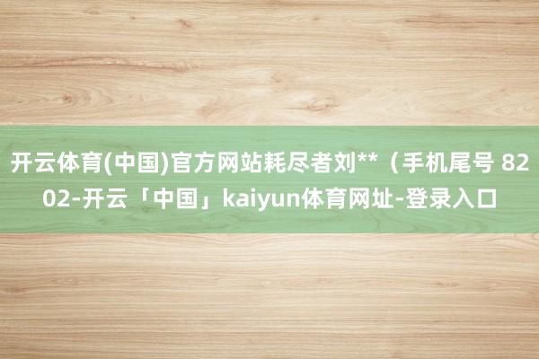 开云体育(中国)官方网站耗尽者刘**（手机尾号 8202-开云「中国」kaiyun体育网址-登录入口