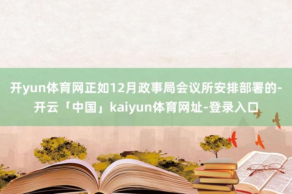 开yun体育网 正如12月政事局会议所安排部署的-开云「中国」kaiyun体育网址-登录入口