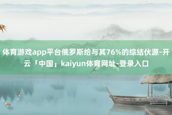 体育游戏app平台俄罗斯给与其76%的综结伙源-开云「中国」kaiyun体育网址-登录入口