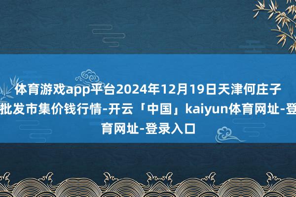 体育游戏app平台2024年12月19日天津何庄子农家具批发市集价钱行情-开云「中国」kaiyun体育网址-登录入口