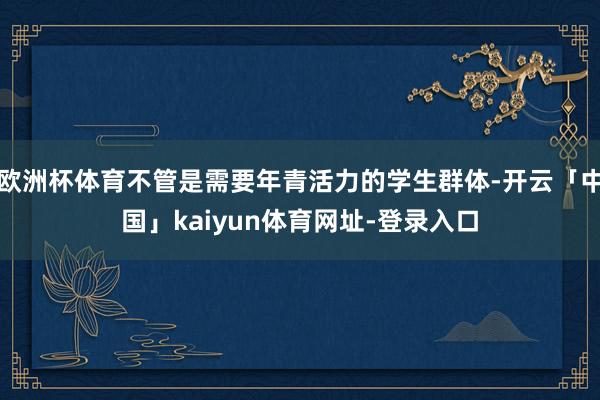欧洲杯体育不管是需要年青活力的学生群体-开云「中国」kaiyun体育网址-登录入口