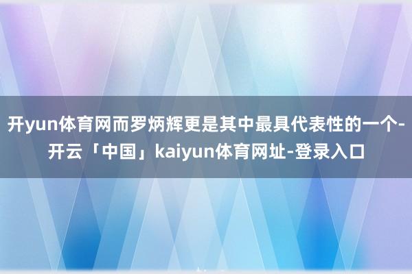 开yun体育网而罗炳辉更是其中最具代表性的一个-开云「中国」kaiyun体育网址-登录入口